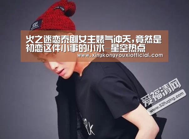 火之迷恋泰剧女主婊气冲天,竟然是初恋这件小事的小水-星空热点(图2) 星空下载